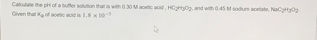 Calculate the pH of a buffer solution that is with 0.30 M acetic acid, HC2H3O2, and with 0.45 M sodium acetate, NaC2H302.
Given that Ka of acetic acid is 1.8 × 10-5