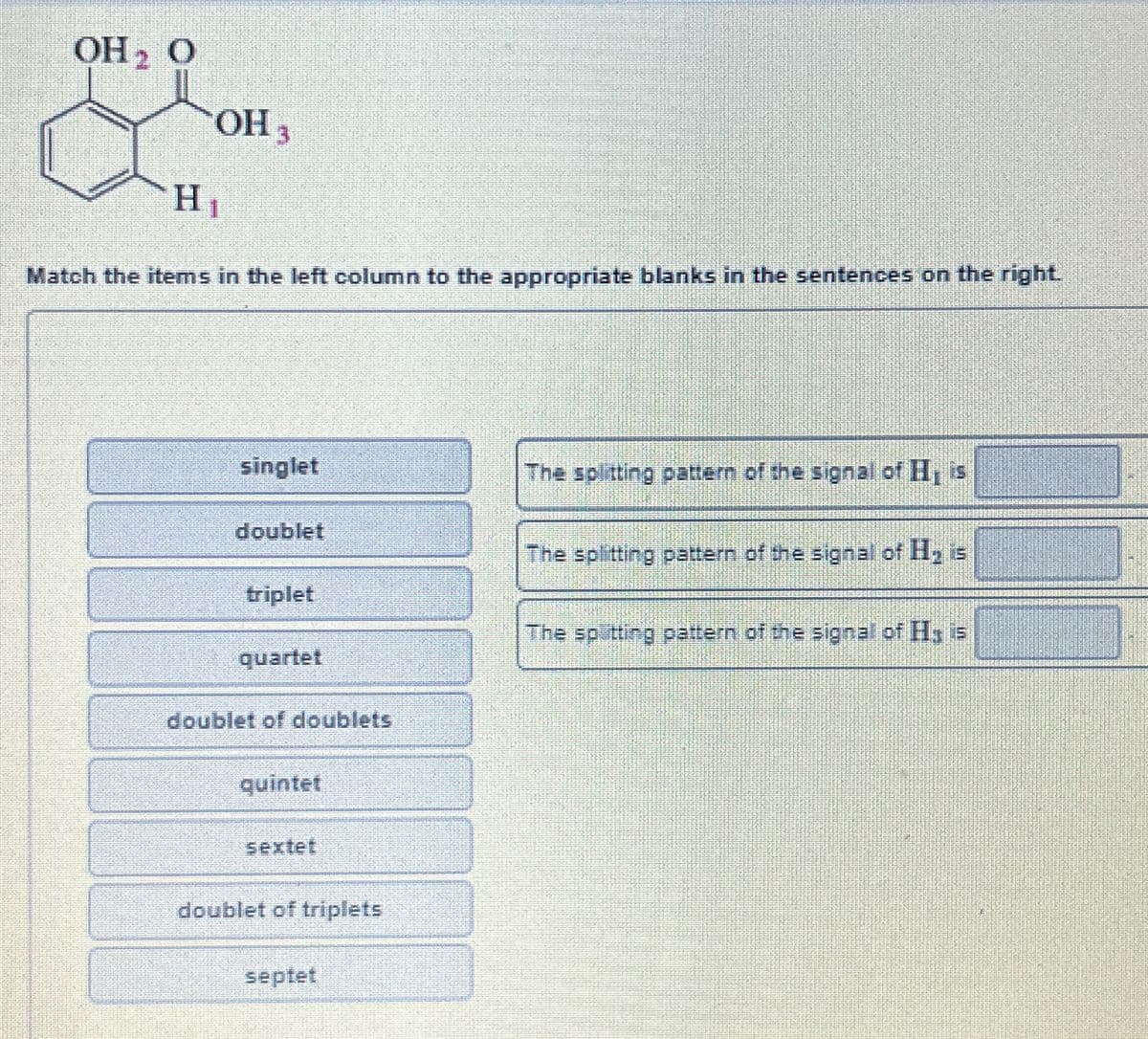 OH ₂ O
OH 3
H₁
Match the items in the left column to the appropriate blanks in the sentences on the right.
singlet
doublet
triplet
quartet
doublet of doublets
quintet
sextet
doublet of triplets
septet
The splitting pattern of the signal of H, is
The splitting pattern of the signal of H₂ is
The spitting pattern of the signal of Hy is