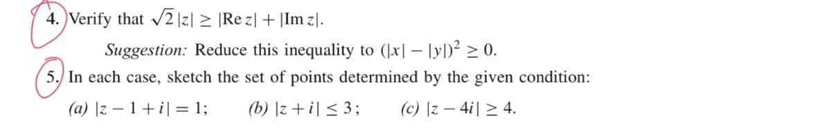 4. Verify that √2 |z| ≥ |Rez| + |Im z].
Suggestion: Reduce this inequality to ([x] - [y])² ≥ 0.
5. In each case, sketch the set of points determined by the given condition:
(a) |z −1+ i] = 1;
(b) |z+i| ≤ 3;
(c) |z − 4i| ≥ 4.