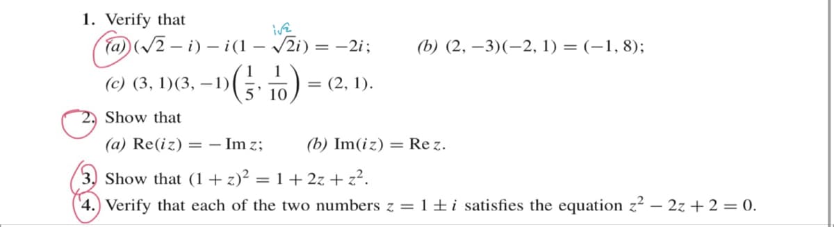 1. Verify that
(a)(√2-i)-i(1-√√2i)
-1 (1-10)
5' 10
(c) (3, 1) (3, -1){
ive
Show that
(a) Re(iz) = - Im z;
= −2i;
= = (2, 1).
(b) (2, -3)(-2, 1) = (-1, 8);
(b) Im(iz) = Rez.
(3) Show that (1+z)² = 1 + 2z+z².
4.) Verify that each of the two numbers z = 1 ± i satisfies the equation z² - 2z+2 = 0.