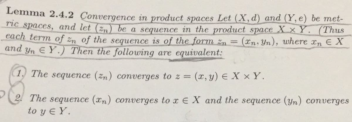 Lemma 2.4.2 Convergence in product spaces Let (X,d) and (Y, e) be met-
nc spaces, and let (z,) be a sequence in the product space XxY. (Thus
each term of zn of the sequence is of the form zn = (xn, Yn), where xn E X
and yn EY.) Then the following are equivalent:
(1) The sequence (zn) converges to z = (x,y) E X × Y.
2 The sequence (xn) converges to x E X and the sequence (yn) converges
to y E Y.
