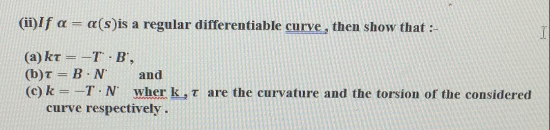 (ii)If a = a(s)is a regular differentiable curve , then show that :-
(a) kt = -T · B',
(b)t = B · N
(c) k = -T N wher k,t are the curvature and the torsion of the considered
curve respectively.
and
