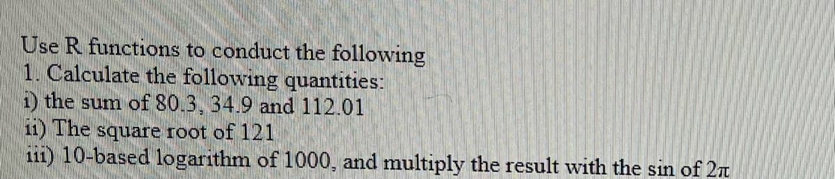 Use R functions to conduct the following
1. Calculate the following quantities:
1) the sum of 80.3, 34.9 and 112.01
ii) The square root of 121
iii) 10-based logarithm of 1000, and multiply the result with the sin of 27