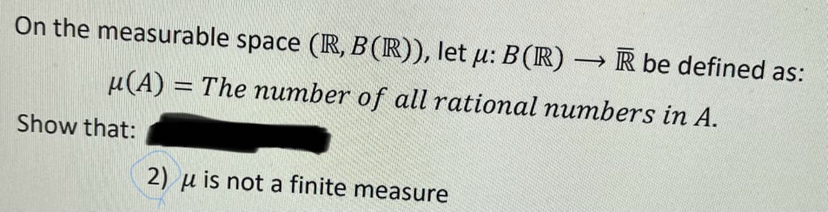 On the measurable space (R, B (R)), let u: B (R) →→R be defined as:
u(A) = The number of all rational numbers in A.
Show that:
2) u is not a finite measure