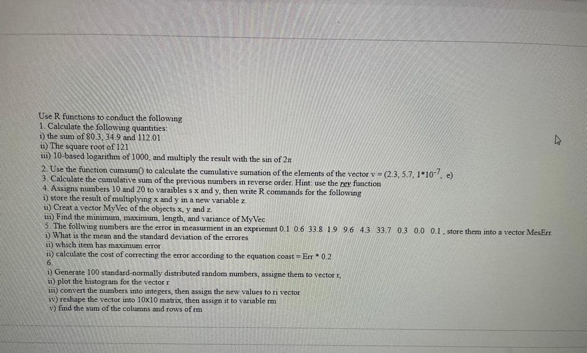 Use R functions to conduct the following
1. Calculate the following quantities:
i) the sum of 80.3, 34.9 and 112.01
ii) The square root of 121
iii) 10-based logarithm of 1000, and multiply the result with the sin of 2n
2. Use the function cumsum() to calculate the cumulative sumation of the elements of the vector v = (2.3, 5.7, 1*10-7, e)
3. Calculate the cumulative sum of the previous numbers in reverse order. Hint: use the rev function
4. Assigns numbers 10 and 20 to varaibles s x and y, then write R commands for the following
i) store the result of multiplying x and y in a new variable z.
ii) Creat a vector My Vec of the objects x, y and z.
iii) Find the minimum, maximum, length, and variance of MyVec
5. The follwing numbers are the error in measurment in an expriemnt 0.1 0.6 33.8 1.9 9.6 4.3 33.7 0.3 0.0 0.1, store them into a vector MesErr.
1) What is the mean and the standard deviation of the errores
ii) which item has maximum error
ii) calculate the cost of correcting the error according to the equation coast = Err * 0.2
6.
i) Generate 100 standard-normally distributed random numbers, assigne them to vector r,
ii) plot the histogram for the vector r
iii) convert the numbers into integers, then assign the new values to ri vector
iv) reshape the vector into 10x10 matrix, then assign it to variable rm
v) find the sum of the columns and rows of rm