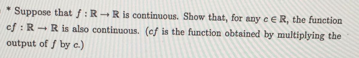 * Suppose that f: R R is continuous. Show that, for any c E R, the function
->
cf : R Ris also continuous. (cf is the function obtained by multiplying the
output of f by c.)
