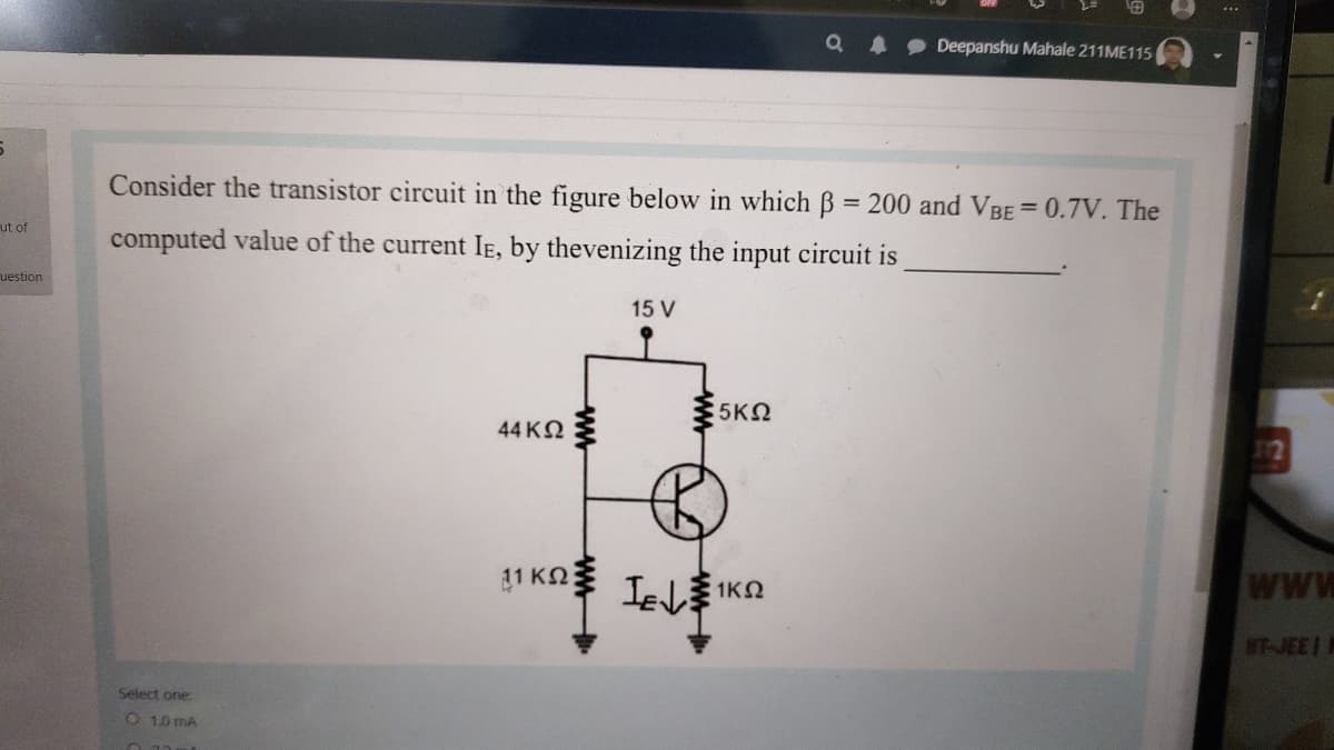 Deepanshu Mahale 211ME115
Consider the transistor circuit in the figure below in which B = 200 and VBE= 0.7V. The
ut of
computed value of the current IE, by thevenizing the input circuit is
uestion
15 V
5ΚΩ
44 ΚΩ
12
1 KQ
WJEEI
Select one
O 10 MA
ww
