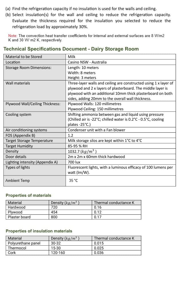 (a) Find the refrigeration capacity if no insulation is used for the walls and ceiling.
(b) Select insulation(s) for the wall and ceiling to reduce the refrigeration capacity.
Evaluate the thickness required for the insulation you selected to reduce the
refrigeration load by approximately 30%.
Note: The convection heat transfer coefficients for internal and external surfaces are 8 W/m2
K and 30 W/ m2 K, respectively.
Technical Specifications Document - Dairy Storage Room
Material to be Stored
Location
Storage Room Dimensions:
Milk
Casino NSW - Australia
Length: 10 meters
Width: 8 meters
Wall materials
Plywood Wall/Ceiling Thickness:
Cooling system
Air conditioning systems
FOS (Appendix B)
Target Storage Temperature
Target Humidity
Density
Door details
Lighting intensity (Appendix A)
Types of lights
Ambient Temp
Height: 3 meters
Three-layer walls and ceiling are constructed using 1 x layer of
plywood and 2 x layers of plasterboard. The middle layer is
plywood with an additional 10mm thick plasterboard on both
sides, adding 20mm to the overall wall thickness.
Plywood Walls: 120 millimetres
Plywood Ceiling: 150 millimetres
Shifting ammonia between gas and liquid using pressure
(Chilled air is -22°C; chilled water is 0.2°C -0.5°C, cooling
plates -25°C.)
Condenser unit with a Fan blower
1.2
Milk storage silos are kept within 1°C to 4°C
85-95% RH
1032.7 (kg/m³)
2m x 2m x 60mm thick hardwood
700 lux
Fluorescent lights, with a luminous efficacy of 100 lumens per
watt (Im/W).
35°C
Properties of materials
Material
Density (kg/m³)
Thermal conductance K
Hardwood
720
0.16
Plywood
454
0.12
Plaster board
800
0.17
Properties of insulation materials
Material
Density (kg/m³)
Thermal conductance K
Polyurethane panel
30-32
0.015
Thermocol
15-30
0.025
Cork
120-160
0.036