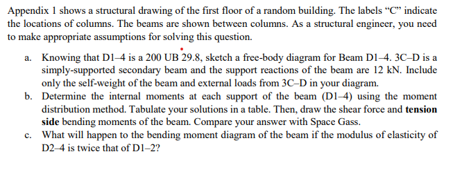 Appendix 1 shows a structural drawing of the first floor of a random building. The labels "C" indicate
the locations of columns. The beams are shown between columns. As a structural engineer, you need
to make appropriate assumptions for solving this question.
a. Knowing that D1-4 is a 200 UB 29.8, sketch a free-body diagram for Beam D1-4. 3C-D is a
simply-supported secondary beam and the support reactions of the beam are 12 kN. Include
only the self-weight of the beam and external loads from 3C-D in your diagram.
b. Determine the internal moments at each support of the beam (D1-4) using the moment
distribution method. Tabulate your solutions in a table. Then, draw the shear force and tension
side bending moments of the beam. Compare your answer with Space Gass.
c. What will happen to the bending moment diagram of the beam if the modulus of elasticity of
D2-4 is twice that of D1-2?