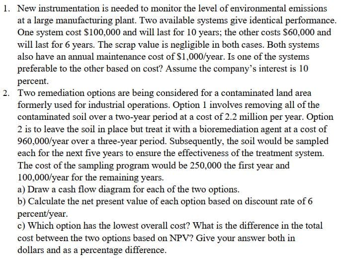 1. New instrumentation is needed to monitor the level of environmental emissions
at a large manufacturing plant. Two available systems give identical performance.
One system cost $100,000 and will last for 10 years; the other costs $60,000 and
will last for 6 years. The scrap value is negligible in both cases. Both systems
also have an annual maintenance cost of $1,000/year. Is one of the systems
preferable to the other based on cost? Assume the company's interest is 10
percent.
