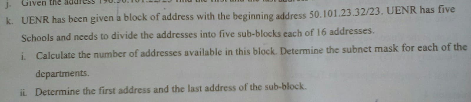 k. UENR has been given a block of address with the beginning address 50.101.23.32/23. UENR has five
Schools and needs to divide the addresses into five sub-blocks each of 16 addresses.
i. Calculate the number of addresses available in this block. Determine the subnet mask for each of the
departments.
ii Determine the first address and the last address of the sub-block.
