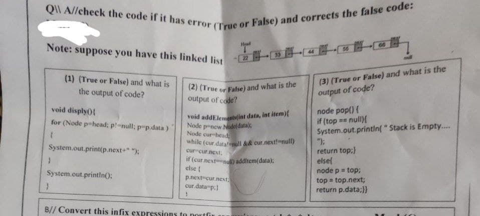 Q A//check the code if it has error (True or False) and corrects the false code:
Head
Note: suppose you have this linked list
(1) (True or False) and what is
the output of code?
(2) (True or False) and what is the
(3) (True or False) and what is the
of code?
output
output of code?
void disply(){
node pop() {
if (top== null){
void addElements(int data, int item){
Node pnew Node(data);
for (Node p-head: p!=null; p-p.data)
System.out.println("Stack is Empty....
Node cur-head;
(
while (cur datat null && cur.next!-null)
System.out.print(p.next+" ");
cur cur.next;
return top;}
}
if (cur.next=null) additem(data);
else{
else {
System.out.println();
p.next-cur.next;
node p = top;
top = top.next;
return p.data;}}
cur.data-p.)
}
3
B// Convert this infix expressions to postfix