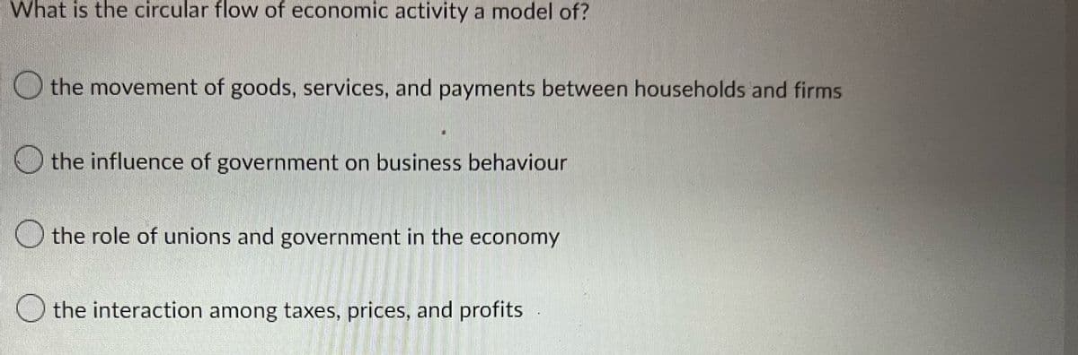 What is the circular flow of economic activity a model of?
the movement of goods, services, and payments between households and firms
the influence of government on business behaviour
the role of unions and government in the economy
the interaction among taxes, prices, and profits