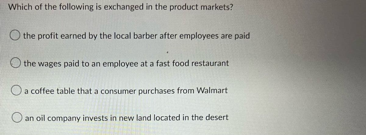 Which of the following is exchanged in the product markets?
the profit earned by the local barber after employees are paid
the wages paid to an employee at a fast food restaurant
a coffee table that a consumer purchases from Walmart
an oil company invests in new land located in the desert