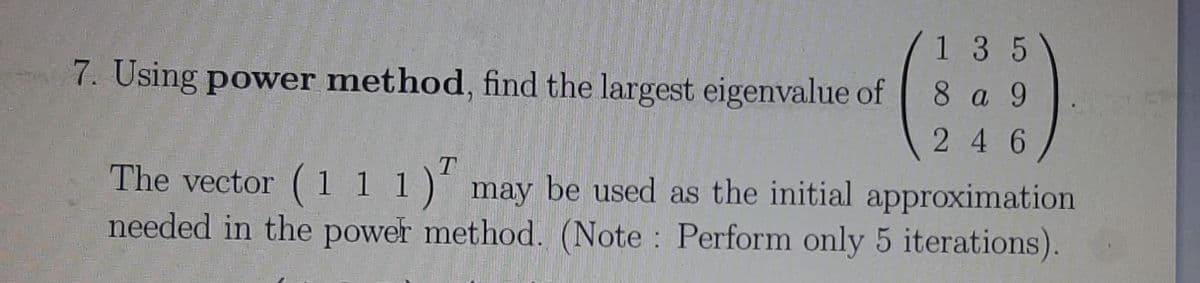 1 35
7. Using power method, find the largest eigenvalue of
8 a 9
246
The vector ( 1 1 1)´ may be used as the initial approximation
needed in the power method. (Note Perform only 5 iterations).
