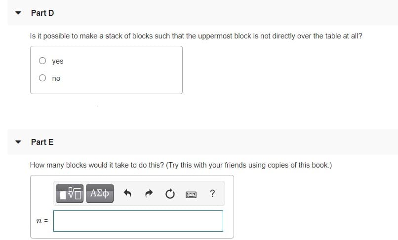 Part D
Is it possible to make a stack of blocks such that the uppermost block is not directly over the table at all?
O yes
O no
Part E
How many blocks would it take to do this? (Try this with your friends using copies of this book.)
ΑΣΦ
?
n =
