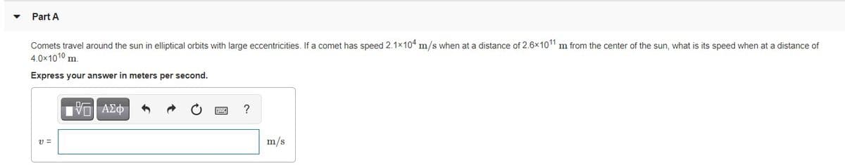 Part A
Comets travel around the sun in elliptical orbits with large eccentricities. If a comet has speed 2.1x104 m/s when at a distance of 2.6x101 m from the center of the sun, what is its speed when at a distance of
4.0x1010 m.
Express your answer in meters per second.
Vo AEO
v =
m/s
