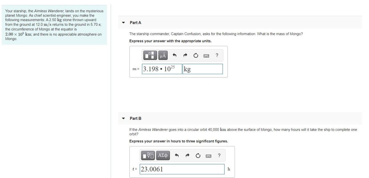 Your starship, the Aimless Wanderer, lands on the mysterious
planet Mongo. As chief scientist-engineer, you make the
following measurements: A 2.50 kg stone thrown upward
from the ground at 12.0 m/s returns to the ground in 5.70 s;
the circumference of Mongo at the equator is
2.00 x 105 km; and there is no appreciable atmosphere on
Mongo.
Part A
The starship commander, Captain Confusion, asks for the following information: What is the mass of Mongo?
Express your answer with the appropriate units.
HÀ
m = 3.198 • 1025
kg
Part B
If the Aimless Wanderer goes into a circular orbit 40,000 km above the surface of Mongo, how many hours will it take the ship to complete one
orbit?
Express your answer in hours to three significant figures.
?
t= 23.0061
h
