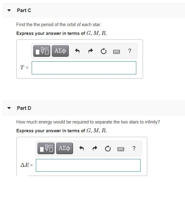 Part C
Find the the period of the orbit of each star.
Express your answer in terms of G, M, R.
T =
Part D
How much energy would be required to separate the two stars to infinity?
Express your answer in terms of G, M, R.
?
ΔΕΞ
