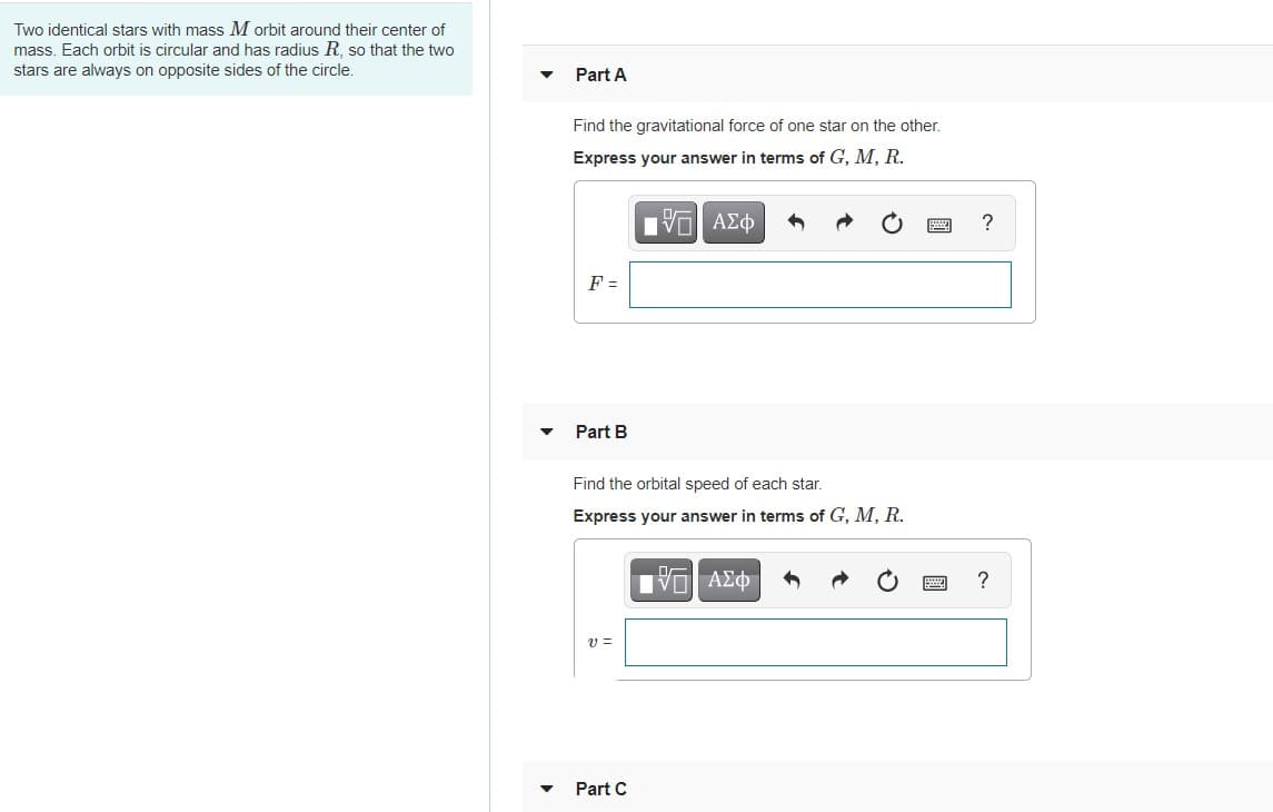 Two identical stars with mass M orbit around their center of
mass. Each orbit is circular and has radius R, so that the two
stars are always on opposite sides of the circle.
Part A
Find the gravitational force of one star on the other.
Express your answer in terms of G, M, R.
Πν ΑΣφ
?
F =
Part B
Find the orbital speed of each star.
Express your answer in terms of G, M, R.
να ΑΣΦ7
?
Part C
