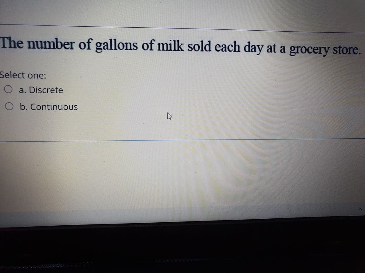 The number of gallons of milk sold each day at a grocery store.
Select one:
O a. Discrete
O b. Continuous
