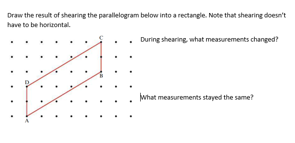 Draw the result of shearing the parallelogram below into a rectangle. Note that shearing doesn't
have to be horizontal.
During shearing, what measurements changed?
B.
What measurements stayed the same?
