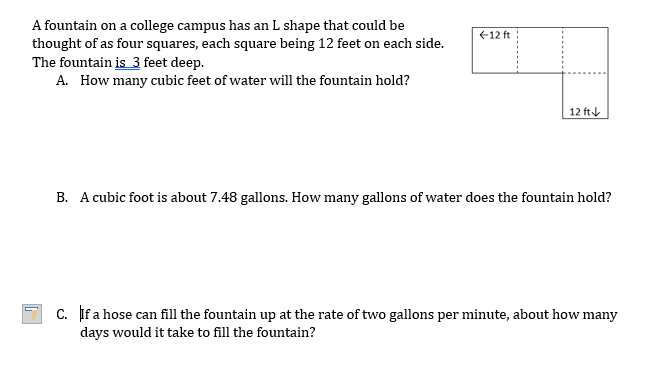 A fountain on a college campus has an L shape that could be
thought of as four squares, each square being 12 feet on each side.
The fountain is 3 feet deep.
A. How many cubic feet of water will the fountain hold?
12 ft
12 ft
B. A cubic foot is about 7.48 gallons. How many gallons of water does the fountain hold?
c. If a hose can fill the fountain up at the rate of two gallons per minute, about how many
days would it take to fill the fountain?
