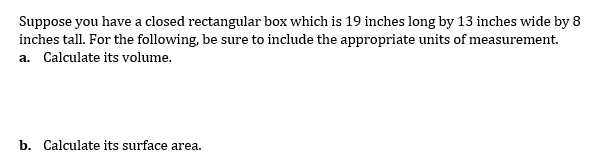 Suppose you have a closed rectangular box which is 19 inches long by 13 inches wide by 8
inches tall. For the following, be sure to include the appropriate units of measurement.
a. Calculate its volume.
b. Calculate its surface area.
