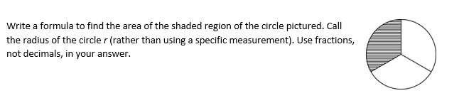 Write a formula to find the area of the shaded region of the circle pictured. Call
the radius of the circle r (rather than using a specific measurement). Use fractions,
not decimals, in your answer.
