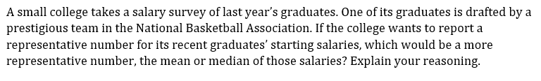 A small college takes a salary survey of last year's graduates. One of its graduates is drafted by a
prestigious team in the National Basketball Association. If the college wants to report a
representative number for its recent graduates' starting salaries, which would be a more
representative number, the mean or median of those salaries? Explain your reasoning.
