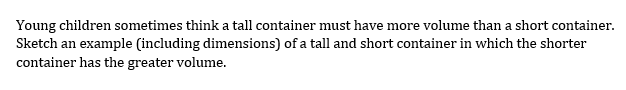 Young children sometimes think a tall container must have more volume than a short container. Sketch an example (including dimensions) of a tall and short container in which the shorter container has the greater volume.