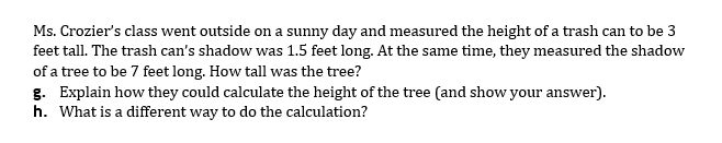 Ms. Crozier's class went outside on a sunny day and measured the height of a trash can to be 3
feet tall. The trash can's shadow was 1.5 feet long. At the same time, they measured the shadow
of a tree to be 7 feet long. How tall was the tree?
g. Explain how they could calculate the height of the tree (and show your answer).
h. What is a different way to do the calculation?
