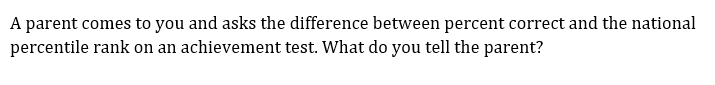 A parent comes to you and asks the difference between percent correct and the national
percentile rank on an achievement test. What do you tell the parent?

