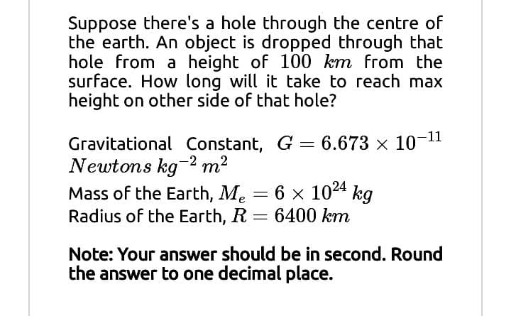 Suppose there's a hole through the centre of
the earth. An object is dropped through that
hole from a height of 100 km from the
surface. How long will it take to reach max
height on other side of that hole?
Gravitational Constant, G = 6.673 x 10-11
Newtons kg2 m2
Mass of the Earth, Me = 6 x 1024 kg
Radius of the Earth, R
6400 km
Note: Your answer should be in second. Round
the answer to one decimal place.
