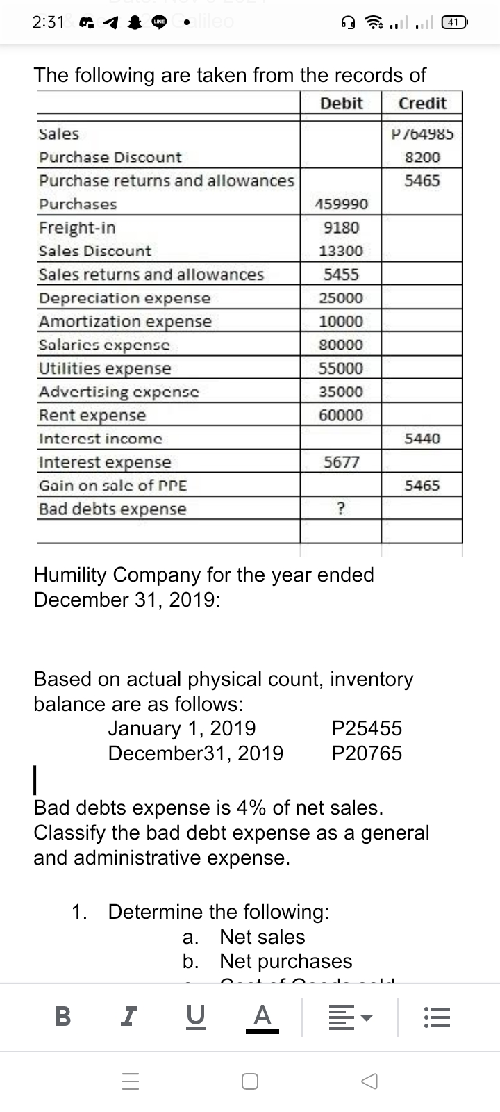 2:31 G
ileo
The following are taken from the records of
Debit
Credit
Sales
P764985
Purchase Discount
8200
Purchase returns and allowances
5465
Purchases
159990
Freight-in
9180
Sales Discount
13300
Sales returns and allowances
5455
Depreciation expense
Amortization expense
25000
10000
Salarics cxpcnsc
Utilities expense
Advertising cxpensc
Rent expense
80000
55000
35000
60000
Interest incomc
5440
Interest expense
5677
Gain on salc of PPE
5465
Bad debts expense
?
Humility Company for the year ended
December 31, 2019:
Based on actual physical count, inventory
balance are as follows:
January 1, 2019
December31, 2019
P25455
P20765
Bad debts expense is 4% of net sales.
Classify the bad debt expense as a general
and administrative expense.
1. Determine the following:
а.
Net sales
b. Net purchases
I
U A
II
B
