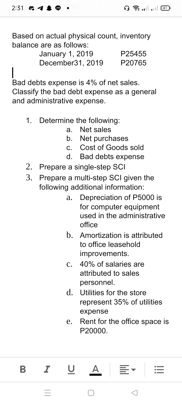 2:31
Based on actual physical count, inventory
balance are as follows:
January 1, 2019
December31, 2019
P25455
P20765
|
Bad debts expense is 4% of net sales.
Classify the bad debt expense as a general
and administrative expense.
1. Determine the following:
a.
Net sales
Net purchases
Cost of Goods sold
b.
С.
d. Bad debts expense
2. Prepare a single-step SCI
3. Prepare a multi-step SCI given the
following additional information:
a. Depreciation of P5000 is
for computer equipment
used in the administrative
office
b. Amortization is attributed
to office leasehold
improvements.
C. 40% of salaries are
attributed to sales
personnel.
d. Utilities for the store
represent 35% of utilities
expense
e. Rent for the office space is
P20000.
B I
U A
lill
II
