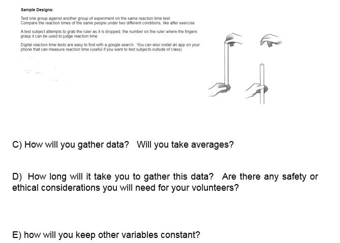 Sample Designs:
Test one group against another group of experiment on the same reaction bime test
Compare the reaction times of the same peopie under two different conditions, ike after exercise.
A lest subject attempts to grab the ruler as it is dropped, the number on the ruler where the fingers
grasp it can be used to judge reaction time
Digital reaction time tests are easy to find with a google search You can also install an app on your
phone that can measure reaction time (useful if you want to test subjects outside of class)
C) How will you gather data? Will you take averages?
D) How long will it take you to gather this data? Are there any safety or
ethical considerations you will need for your volunteers?
E) how will you keep other variables constant?
