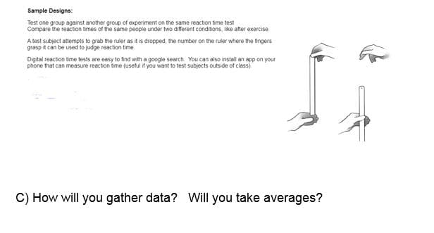 Sample Designs:
Test one group against another group of experiment on the same reaction time test
Compare the reaction times of the same people under two different conditions, like after exercise
A test subject attempts to grab the ruler as it is dropped, the number on the ruler where the fingers
grasp it can be used to judge reaction time
Digital reaction time tests are easy to find with a google search You can also install an app on your
phone that can measure reaction time (useful if you want to test subjects outside of class)
C) How will you gather data? Will you take averages?
