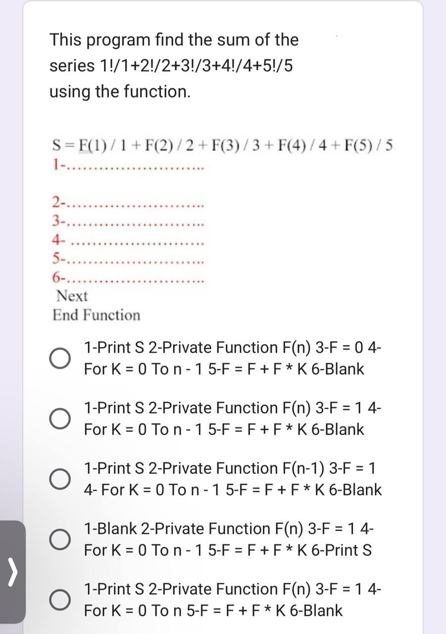 >
This program find the sum of the
series
1/1+2!/2+3!/3+4!/4+5!/5
using the function.
S = F(1)/1+ F(2)/2 + F(3)/3 + F(4)/4 + F(5)/5
2-..
3-.
4-
5-..
6-..
Next
End Function
O
O
1-Print S 2-Private Function F(n) 3-F = 0 4-
For K = 0 To n-1 5-F = F + F * K 6-Blank
1-Print S 2-Private Function F(n) 3-F = 1 4-
For K = 0 To n-1 5-F = F + F * K 6-Blank
1-Print S 2-Private Function F(n-1) 3-F = 1
4- For K = 0 To n - 1 5-F = F + F * K 6-Blank
1-Blank 2-Private Function F(n) 3-F = 1 4-
For K = 0 To n-1 5-F = F + F * K 6-Print S
1-Print S 2-Private Function F(n) 3-F = 1 4-
For K = 0 To n 5-F = F + F * K 6-Blank