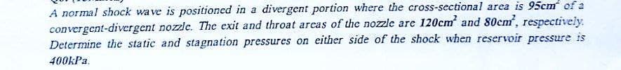 A normal shock wave is positioned in a divergent portion where the cross-sectional area is 95cm of a
convergent-divergent nozzle. The exit and throat areas of the nozzle are 120cm² and 80cm, respectively.
Determine the static and stagnation pressures on either side of the shock when reservoir pressure is
400kPa.