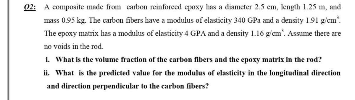 02: A composite made from carbon reinforced epoxy has a diameter 2.5 cm, length 1.25 m, and
mass 0.95 kg. The carbon fibers have a modulus of elasticity 340 GPa and a density 1.91 g/cm³.
The epoxy matrix has a modulus of elasticity 4 GPA and a density 1.16 g/cm³. Assume there are
no voids in the rod.
i. What is the volume fraction of the carbon fibers and the epoxy matrix in the rod?
ii. What is the predicted value for the modulus of elasticity in the longitudinal direction
and direction perpendicular to the carbon fibers?