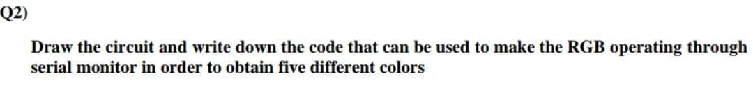 Q2)
Draw the circuit and write down the code that can be used to make the RGB operating through
serial monitor in order to obtain five different colors