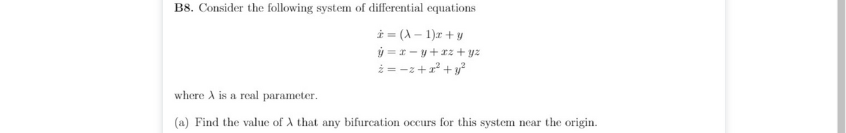 B8. Consider the following system of differential equations
i = (A – 1)x + y
ý = x – y+xz + yz
ż = -z+ a² + y?
where A is a real parameter.
(a) Find the value of A that any bifurcation occurs for this system near the origin.
