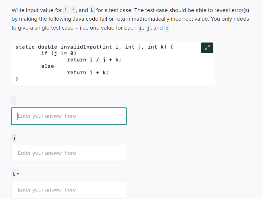 Write input value for i, j, and k for a test case. The test case should be able to reveal error(s)
by making the following Java code fail or return mathematically incorrect value. You only needs
to give a single test case -- i.e., one value for each i,j, and k.
static double invalidInput(int i, int j, int k) {
if (j != 0)
return i / j + k;
else
return i + k;
}
i=
Enter your answer here
j=
Enter your answer here
k =
Enter your answer here
