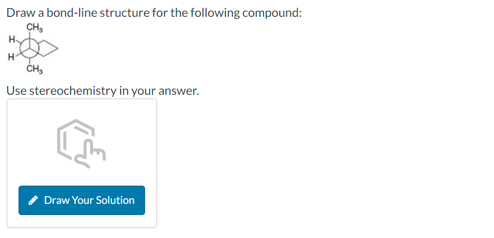 Draw a bond-line structure for the following compound:
CH3
H
H
CH3
Use stereochemistry in your answer.
Draw Your Solution