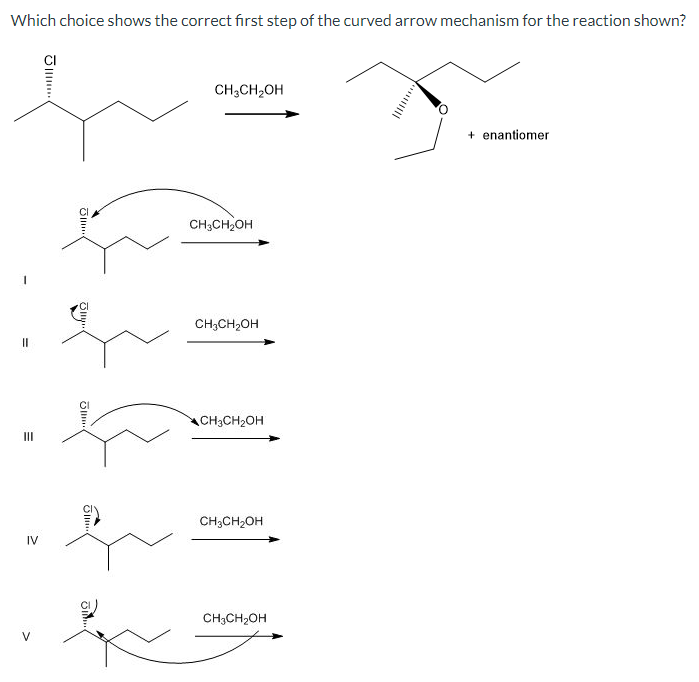 Which choice shows the correct first step of the curved arrow mechanism for the reaction shown?
=
IV
Olle
J...
CH3CH2OH
CH3CH2OH
CH3CH2OH
CH3CH2OH
CH3CH2OH
CH3CH2OH
+ enantiomer