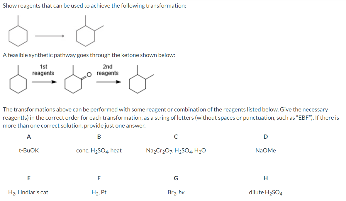 Show reagents that can be used to achieve the following transformation:
A feasible synthetic pathway goes through the ketone shown below:
1st
reagents
مل
2nd
reagents
The transformations above can be performed with some reagent or combination of the reagents listed below. Give the necessary
reagent(s) in the correct order for each transformation, as a string of letters (without spaces or punctuation, such as "EBF"). If there is
more than one correct solution, provide just one answer.
A
t-BuOK
B
с
D
conc. H2SO4, heat
Na2Cr2O7, H2SO4, H₂O
NaOMe
E
F
G
H
H2, Lindlar's cat.
H2, Pt
Br2, hv
dilute H2SO4