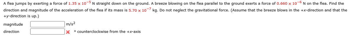 A flea jumps by exerting a force of 1.35 x 10-5 N straight down on the ground. A breeze blowing on the flea parallel to the ground exerts a force of 0.660 x 107 N on the flea. Find the
direction and magnitude of the acceleration of the flea its mass is 5.70 x 10
+y-direction is up.)
kg. Do not neglect the gravitational force. (Assume that the breeze blows in the +x-direction and that the
magnitude
direction
m/s2
x
° counterclockwise from the +x-axis