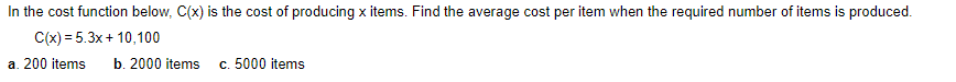 In the cost function below, C(x) is the cost of producing x items. Find the average cost per item when the required number of items is produced.
C(x) = 5.3x+ 10,100
a. 200 items
b. 2000 items
c. 5000 items
