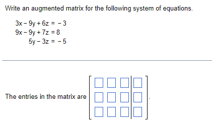 Write an augmented matrix for the following system of equations.
3x - 9y + 6z = - 3
9x - 9y + 7z = 8
5y - 3z = -5
The entries in the matrix are
